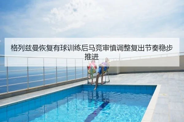 格列兹曼恢复有球训练后马竞审慎调整复出节奏稳步推进