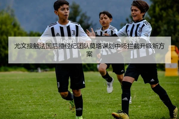 尤文接触法国后腰经纪团队莫塔谋划中场拦截升级新方案